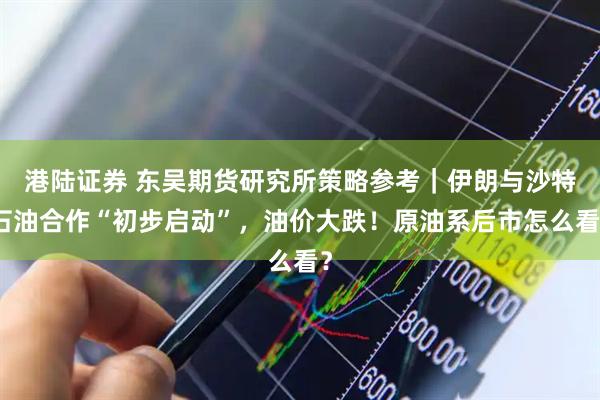 港陆证券 东吴期货研究所策略参考｜伊朗与沙特石油合作“初步启动”，油价大跌！原油系后市怎么看？