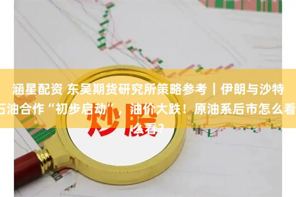 涵星配资 东吴期货研究所策略参考｜伊朗与沙特石油合作“初步启动”，油价大跌！原油系后市怎么看？