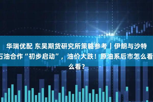 华瑞优配 东吴期货研究所策略参考｜伊朗与沙特石油合作“初步启动”，油价大跌！原油系后市怎么看？