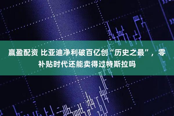赢盈配资 比亚迪净利破百亿创“历史之最”，零补贴时代还能卖得过特斯拉吗