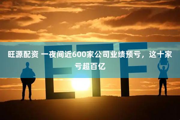 旺源配资 一夜间近600家公司业绩预亏，这十家亏超百亿