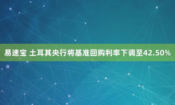 易速宝 土耳其央行将基准回购利率下调至42.50%