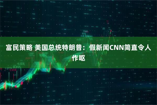 富民策略 美国总统特朗普：假新闻CNN简直令人作呕