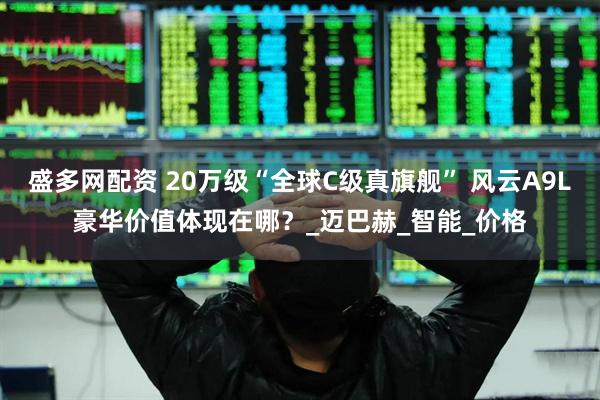 盛多网配资 20万级“全球C级真旗舰” 风云A9L豪华价值体现在哪？_迈巴赫_智能_价格