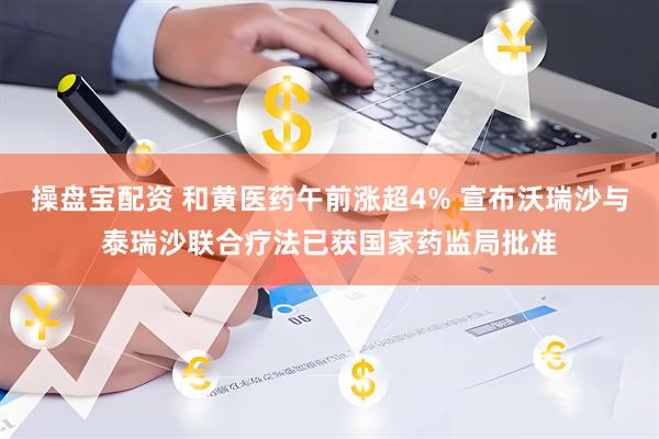 操盘宝配资 和黄医药午前涨超4% 宣布沃瑞沙与泰瑞沙联合疗法已获国家药监局批准