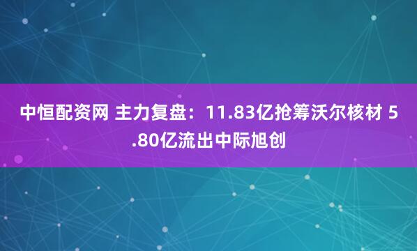 中恒配资网 主力复盘：11.83亿抢筹沃尔核材 5.80亿流出中际旭创