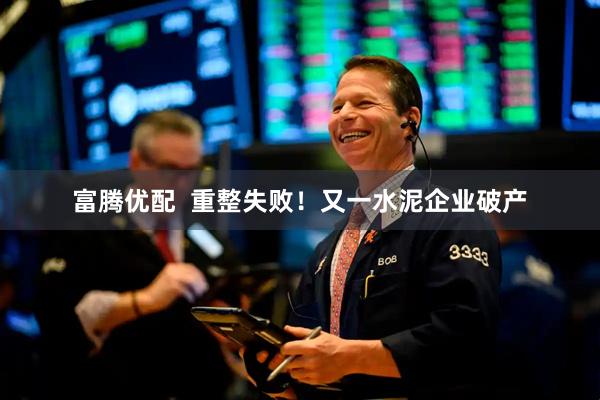 富腾优配  重整失败！又一水泥企业破产