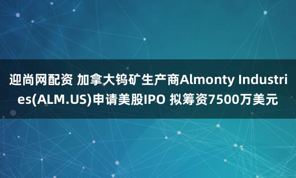迎尚网配资 加拿大钨矿生产商Almonty Industries(ALM.US)申请美股IPO 拟筹资7500万美元