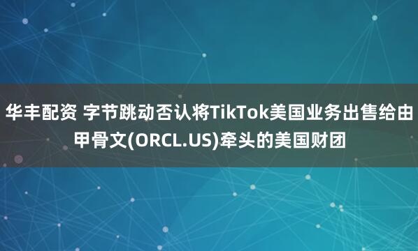 华丰配资 字节跳动否认将TikTok美国业务出售给由甲骨文(ORCL.US)牵头的美国财团