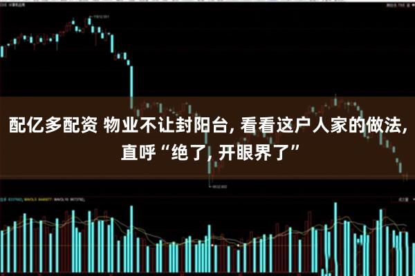 配亿多配资 物业不让封阳台, 看看这户人家的做法, 直呼“绝了, 开眼界了”
