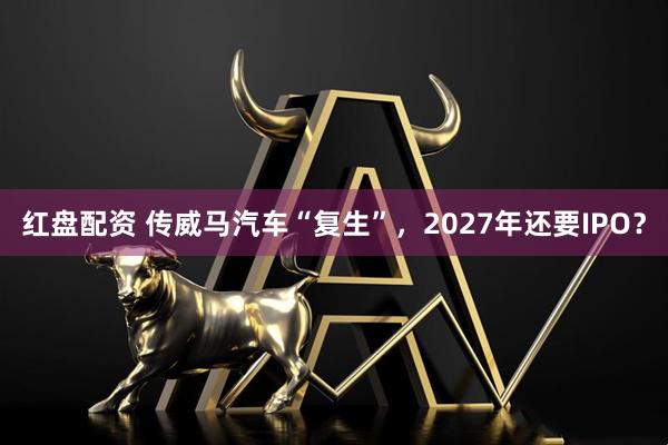 红盘配资 传威马汽车“复生”，2027年还要IPO？