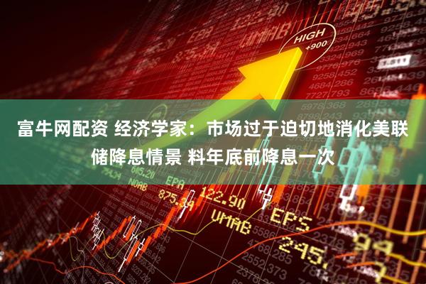 富牛网配资 经济学家：市场过于迫切地消化美联储降息情景 料年底前降息一次