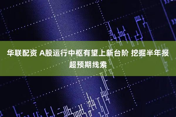 华联配资 A股运行中枢有望上新台阶 挖掘半年报超预期线索