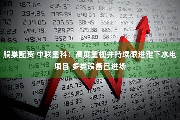 股巢配资 中联重科：高度重视并持续跟进雅下水电项目 多类设备已进场