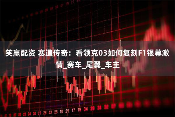 笑赢配资 赛道传奇：看领克03如何复刻F1银幕激情_赛车_尾翼_车主