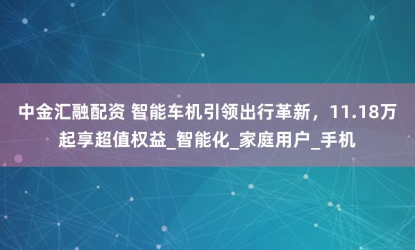 中金汇融配资 智能车机引领出行革新，11.18万起享超值权益_智能化_家庭用户_手机