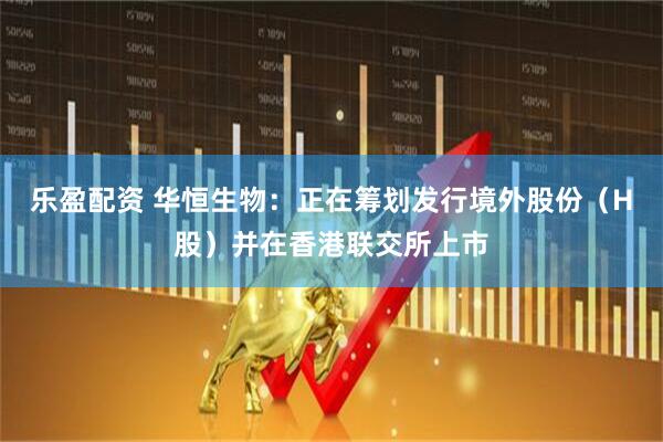 乐盈配资 华恒生物：正在筹划发行境外股份（H股）并在香港联交所上市