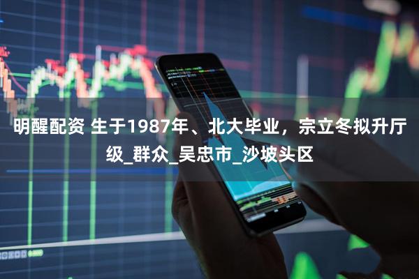 明醒配资 生于1987年、北大毕业，宗立冬拟升厅级_群众_吴忠市_沙坡头区