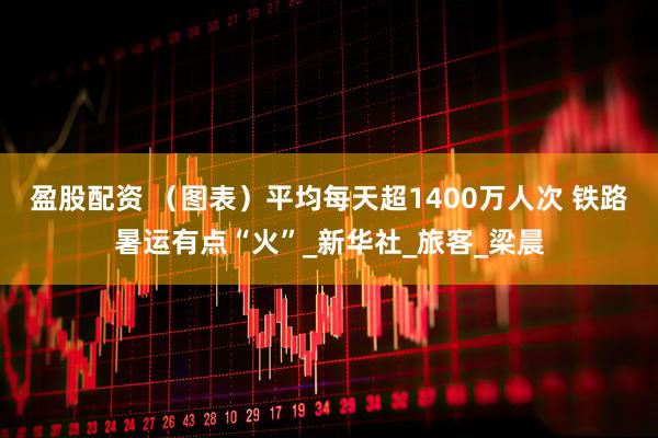 盈股配资 （图表）平均每天超1400万人次 铁路暑运有点“火”_新华社_旅客_梁晨