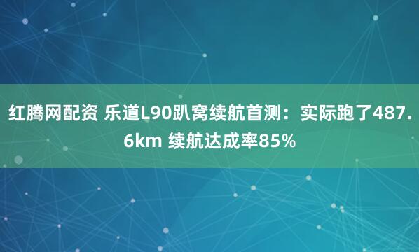 红腾网配资 乐道L90趴窝续航首测：实际跑了487.6km 续航达成率85%