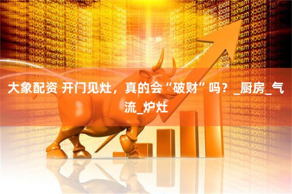 大象配资 开门见灶，真的会“破财”吗？_厨房_气流_炉灶