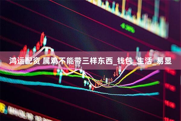 鸿运配资 属鸡不能带三样东西_钱包_生活_易显